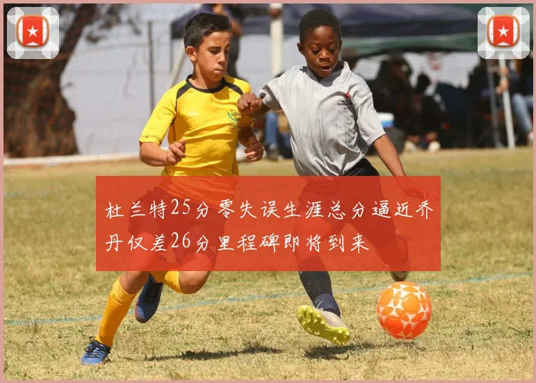 杜兰特25分零失误生涯总分逼近乔丹仅差26分里程碑即将到来