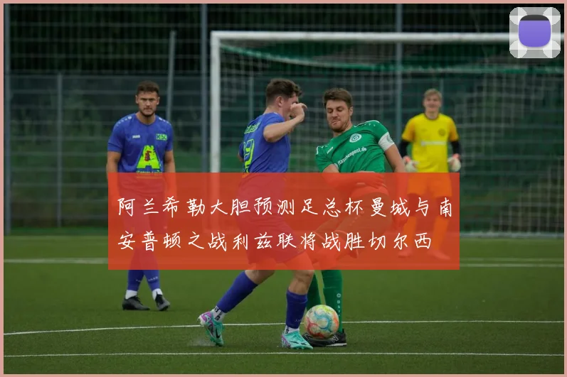 阿兰希勒大胆预测足总杯曼城与南安普顿之战利兹联将战胜切尔西