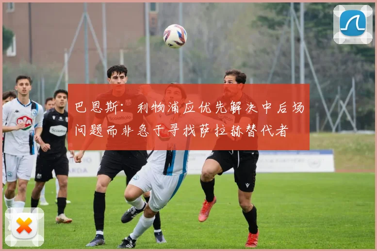 巴恩斯：利物浦应优先解决中后场问题而非急于寻找萨拉赫替代者