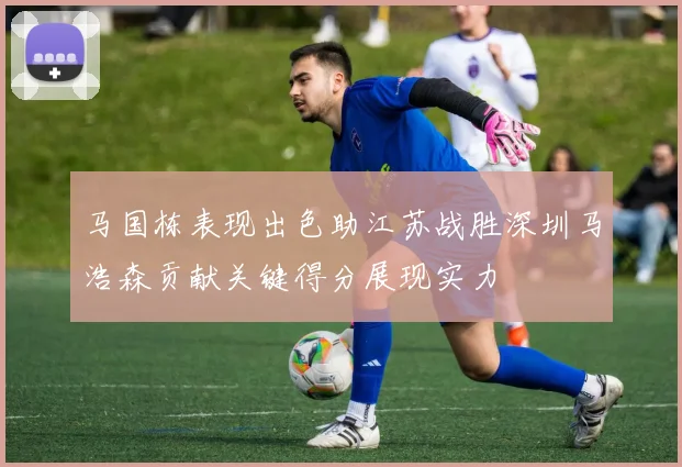 马国栋表现出色助江苏战胜深圳马浩森贡献关键得分展现实力