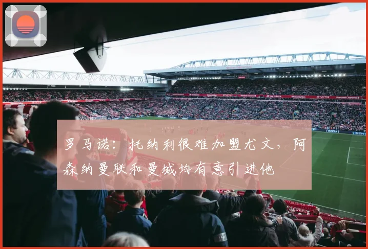 罗马诺：托纳利很难加盟尤文，阿森纳曼联和曼城均有意引进他