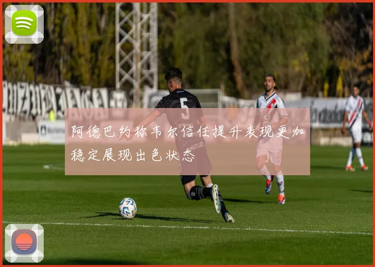 阿德巴约称韦尔信任提升表现更加稳定展现出色状态