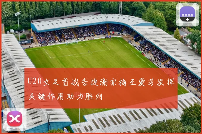 U20女足首战告捷谢宗梅王爱芳发挥关键作用助力胜利