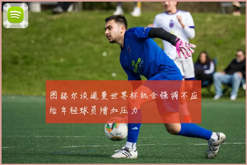 图赫尔谈道曼世界杯机会强调不应给年轻球员增加压力