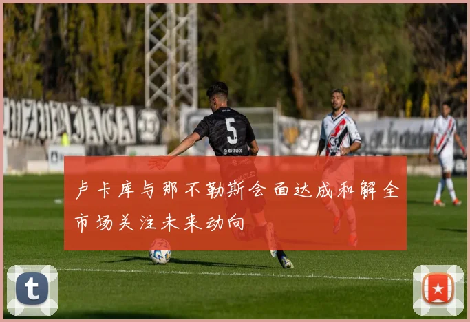卢卡库与那不勒斯会面达成和解全市场关注未来动向