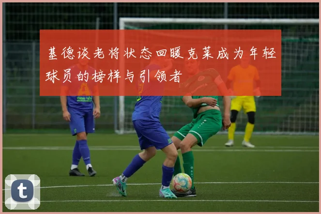 基德谈老将状态回暖克莱成为年轻球员的榜样与引领者