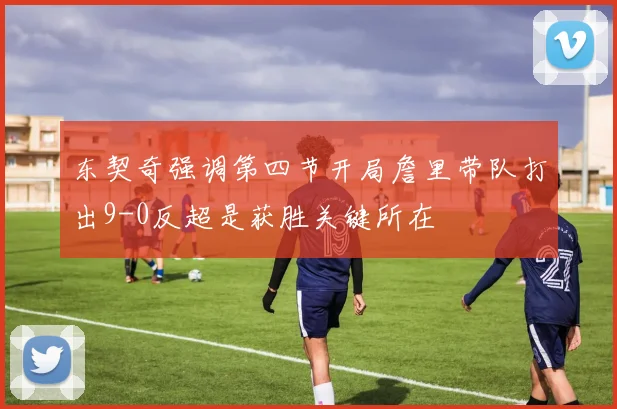 东契奇强调第四节开局詹里带队打出9-0反超是获胜关键所在