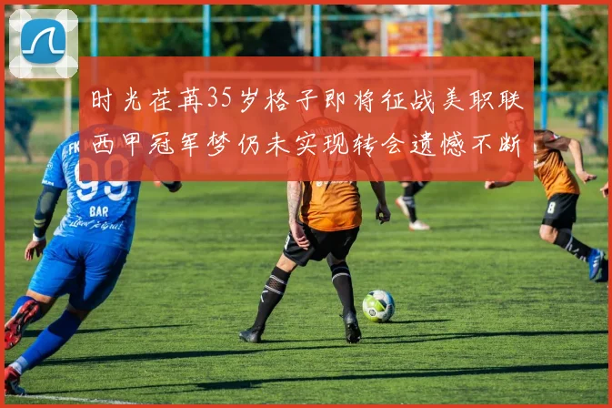 时光荏苒35岁格子即将征战美职联西甲冠军梦仍未实现转会遗憾不断