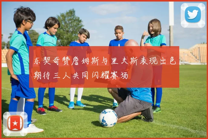 东契奇赞詹姆斯与里夫斯表现出色期待三人共同闪耀赛场