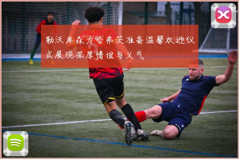 勒沃库森为哈弗茨准备温馨欢迎仪式展现深厚情谊与义气