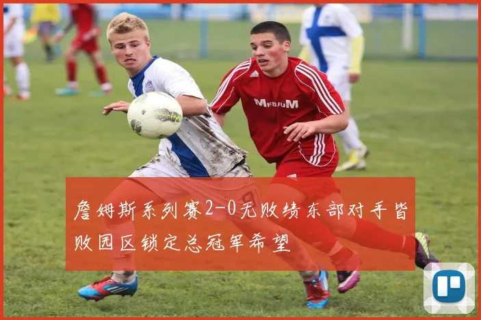 詹姆斯系列赛2-0无败绩东部对手皆败园区锁定总冠军希望