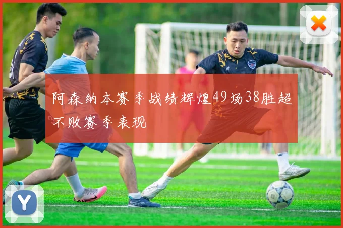 阿森纳本赛季战绩辉煌49场38胜超不败赛季表现