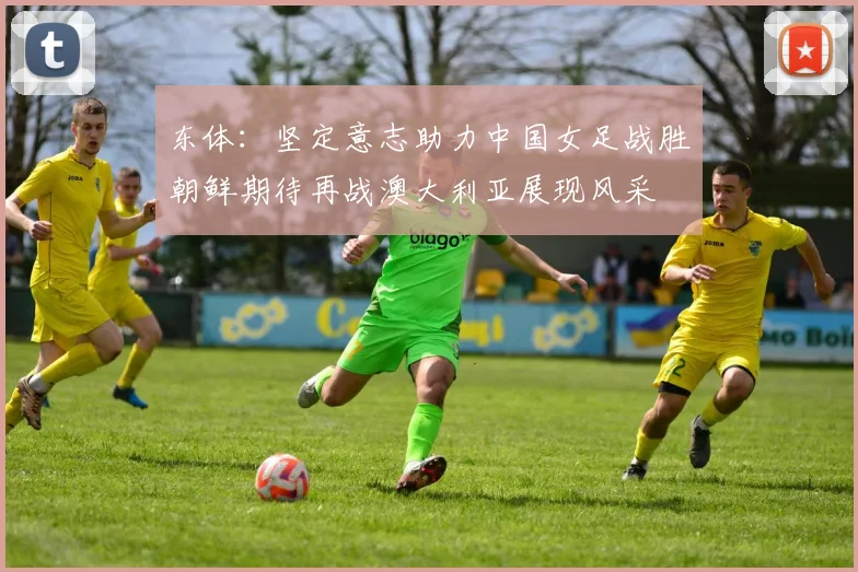 东体：坚定意志助力中国女足战胜朝鲜期待再战澳大利亚展现风采