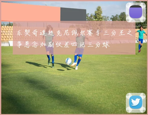 东契奇追赶克尼佩尔赛季三分王之争悬念加剧仅差四记三分球